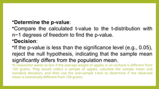 •Determine the p-value:
•Compare the calculated t-value to the t-distribution with
n−1 degrees of freedom to find the p-value.
•Decision:
•If the p-value is less than the significance level (e.g., 0.05),
reject the null hypothesis, indicating that the sample mean
significantly differs from the population mean.
•A researcher wants to test if the average weight of apples in an orchard is different from
150 grams. They would collect a sample of apples, calculate the sample mean and
standard deviation, and then use the one-sample t-test to determine if the observed
mean is statistically different from 150 grams.
 