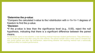 •Determine the p-value:
•Compare the calculated t-value to the t-distribution with n−1n-1n−1 degrees of
freedom to find the p-value.
•Decision:
•If the p-value is less than the significance level (e.g., 0.05), reject the null
hypothesis, indicating that there is a significant difference between the paired
means.
•A researcher wants to test whether a new teaching method improves student performance. They administer a
test to students before and after using the new method. The paired sample t-test is then used to compare the
test scores before and after the intervention, determining whether the teaching method had a statistically
significant effect on student performance.
 