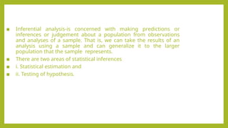 ▪ Inferential analysis-is concerned with making predictions or
inferences or judgement about a population from observations
and analyses of a sample. That is, we can take the results of an
analysis using a sample and can generalize it to the larger
population that the sample represents.
▪ There are two areas of statistical inferences
▪ i. Statistical estimation and
▪ ii. Testing of hypothesis.
 