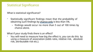 Statistical Significance
What is statistical significance?
• Statistically significant findings mean that the probability of
obtaining such findings by chance only is less than 5%.
– findings would occur no more than 5 out of 100 times by
chance alone.
What if your study finds there is an effect?
• You will need to measure how big the effect is, you can do this by
using a measure of association (odds ratio, relative risk, absolute
risk, attributable risk etc.).
 