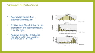 Skewed distributions
• Normal distribution: Not
skewed in any direction.
• Positive skew: The distribution has
a long tail in the positive direction,
or to the right.
• Negative skew: The distribution
has a long tail in the negative
direction, or to the left.
 