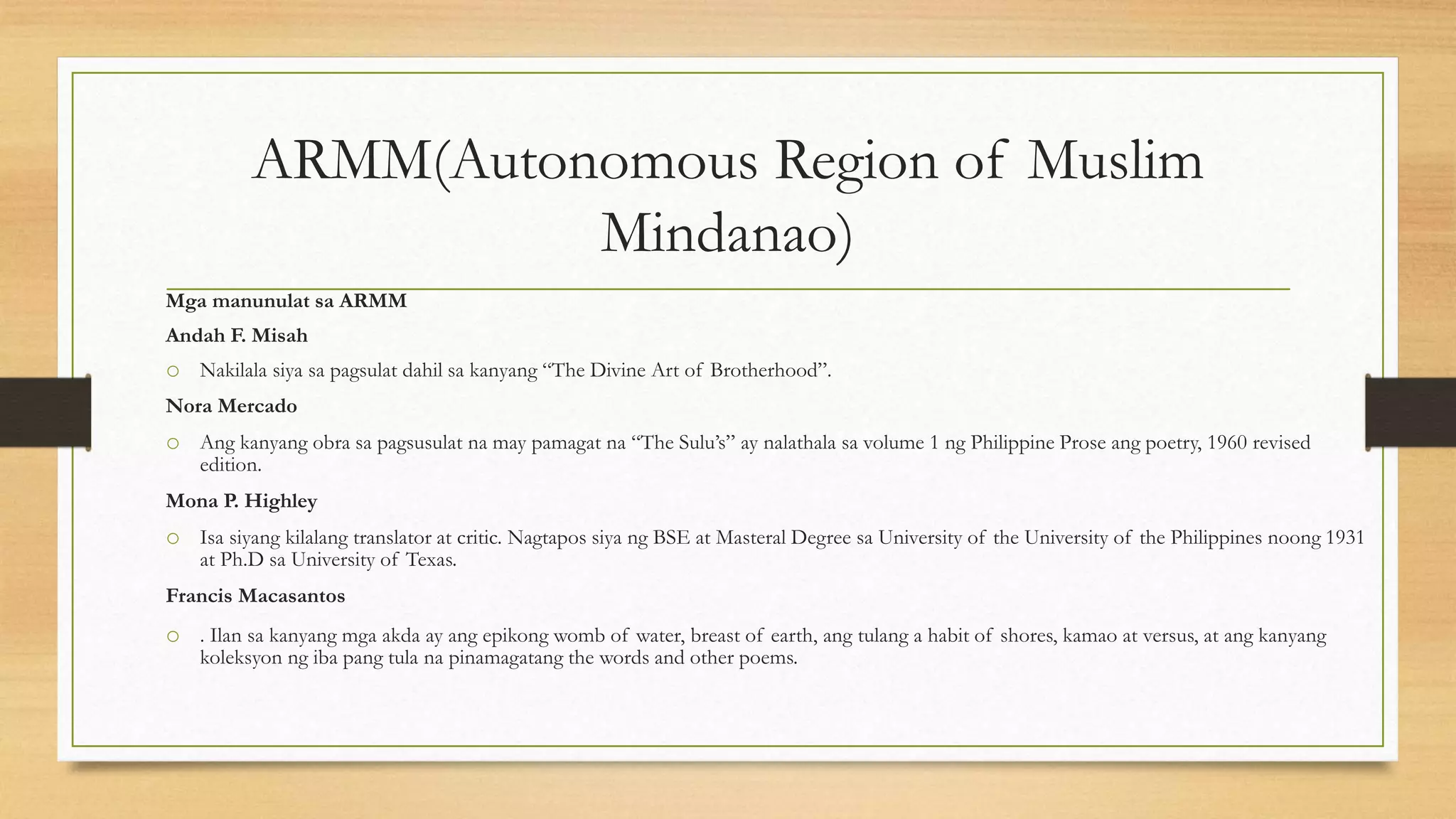 ARMM(Autonomous Region of Muslim
Mindanao)
Mga manunulat sa ARMM
Andah F. Misah
o Nakilala siya sa pagsulat dahil sa kanyang “The Divine Art of Brotherhood”.
Nora Mercado
o Ang kanyang obra sa pagsusulat na may pamagat na “The Sulu’s” ay nalathala sa volume 1 ng Philippine Prose ang poetry, 1960 revised
edition.
Mona P. Highley
o Isa siyang kilalang translator at critic. Nagtapos siya ng BSE at Masteral Degree sa University of the University of the Philippines noong 1931
at Ph.D sa University of Texas.
Francis Macasantos
o . Ilan sa kanyang mga akda ay ang epikong womb of water, breast of earth, ang tulang a habit of shores, kamao at versus, at ang kanyang
koleksyon ng iba pang tula na pinamagatang the words and other poems.
 