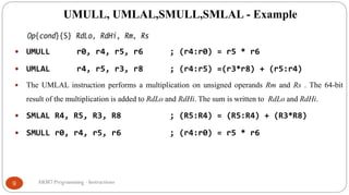UMULL, UMLAL,SMULL,SMLAL - Example
ARM7 Programming - Instructions9
 UMULL r0, r4, r5, r6 ; (r4:r0) = r5 * r6
 UMLAL r4, r5, r3, r8 ; (r4:r5) =(r3*r8) + (r5:r4)
 The UMLAL instruction performs a multiplication on unsigned operands Rm and Rs . The 64-bit
result of the multiplication is added to RdLo and RdHi. The sum is written to RdLo and RdHi.
 SMLAL R4, R5, R3, R8 ; (R5:R4) = (R5:R4) + (R3*R8)
 SMULL r0, r4, r5, r6 ; (r4:r0) = r5 * r6
 