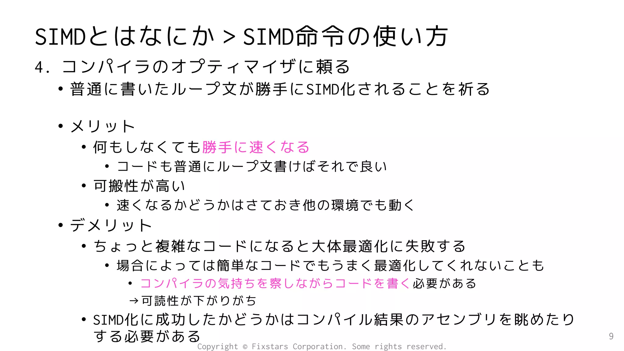 SIMDとはなにか＞SIMD命令の使い方
4. コンパイラのオプティマイザに頼る
• 普通に書いたループ文が勝手にSIMD化されることを祈る
• メリット
• 何もしなくても勝手に速くなる
• コードも普通にループ文書けばそれで良い
• 可搬性が高い
• 速くなるかどうかはさておき他の環境でも動く
• デメリット
• ちょっと複雑なコードになると大体最適化に失敗する
• 場合によっては簡単なコードでもうまく最適化してくれないことも
• コンパイラの気持ちを察しながらコードを書く必要がある
→可読性が下がりがち
• SIMD化に成功したかどうかはコンパイル結果のアセンブリを眺めたり
する必要がある 9
Copyright © Fixstars Corporation. Some rights reserved.
 