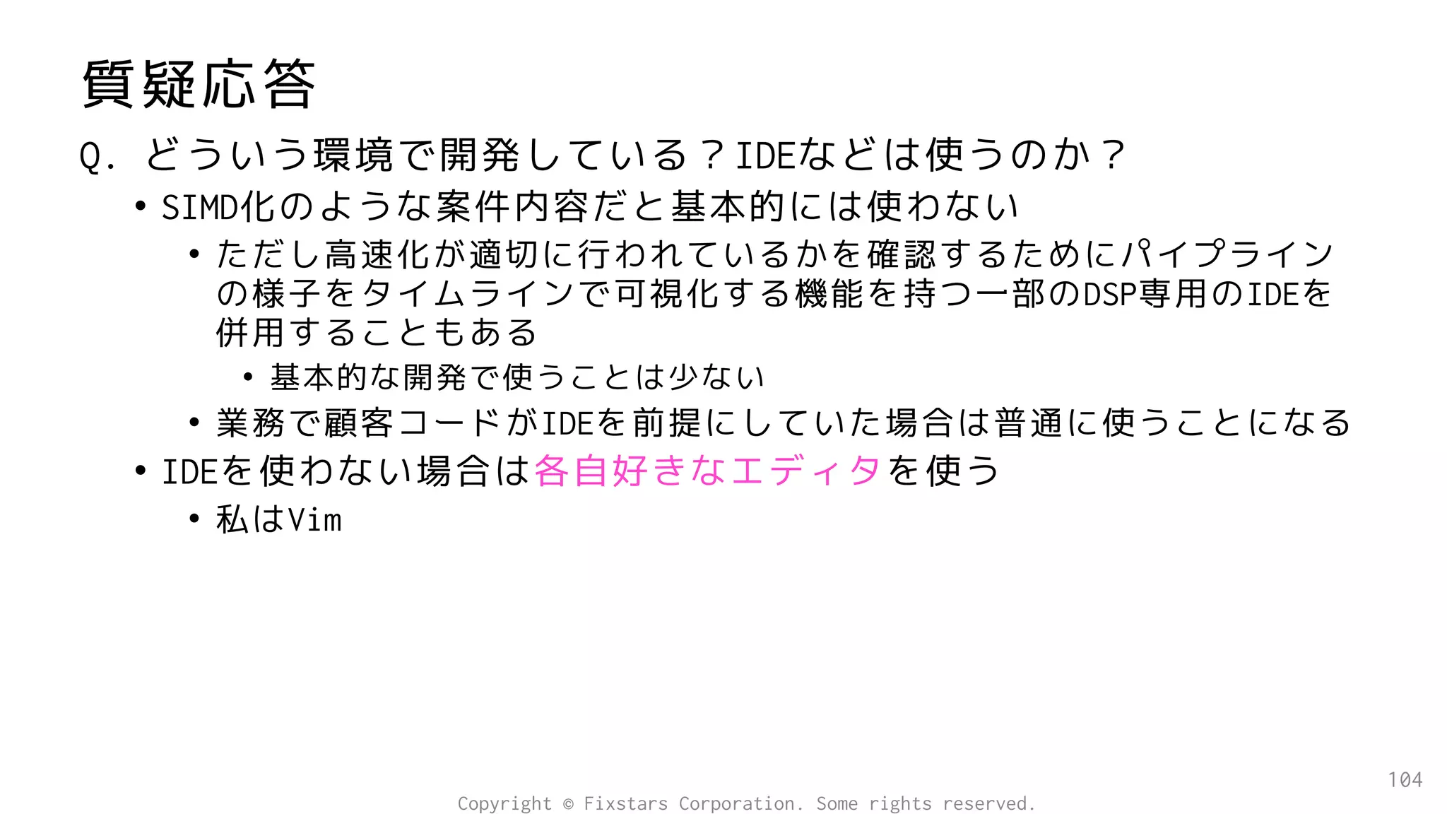 質疑応答
Q. どういう環境で開発している？IDEなどは使うのか？
• SIMD化のような案件内容だと基本的には使わない
• ただし高速化が適切に行われているかを確認するためにパイプライン
の様子をタイムラインで可視化する機能を持つ一部のDSP専用のIDEを
併用することもある
• 基本的な開発で使うことは少ない
• 業務で顧客コードがIDEを前提にしていた場合は普通に使うことになる
• IDEを使わない場合は各自好きなエディタを使う
• 私はVim
104
Copyright © Fixstars Corporation. Some rights reserved.
 