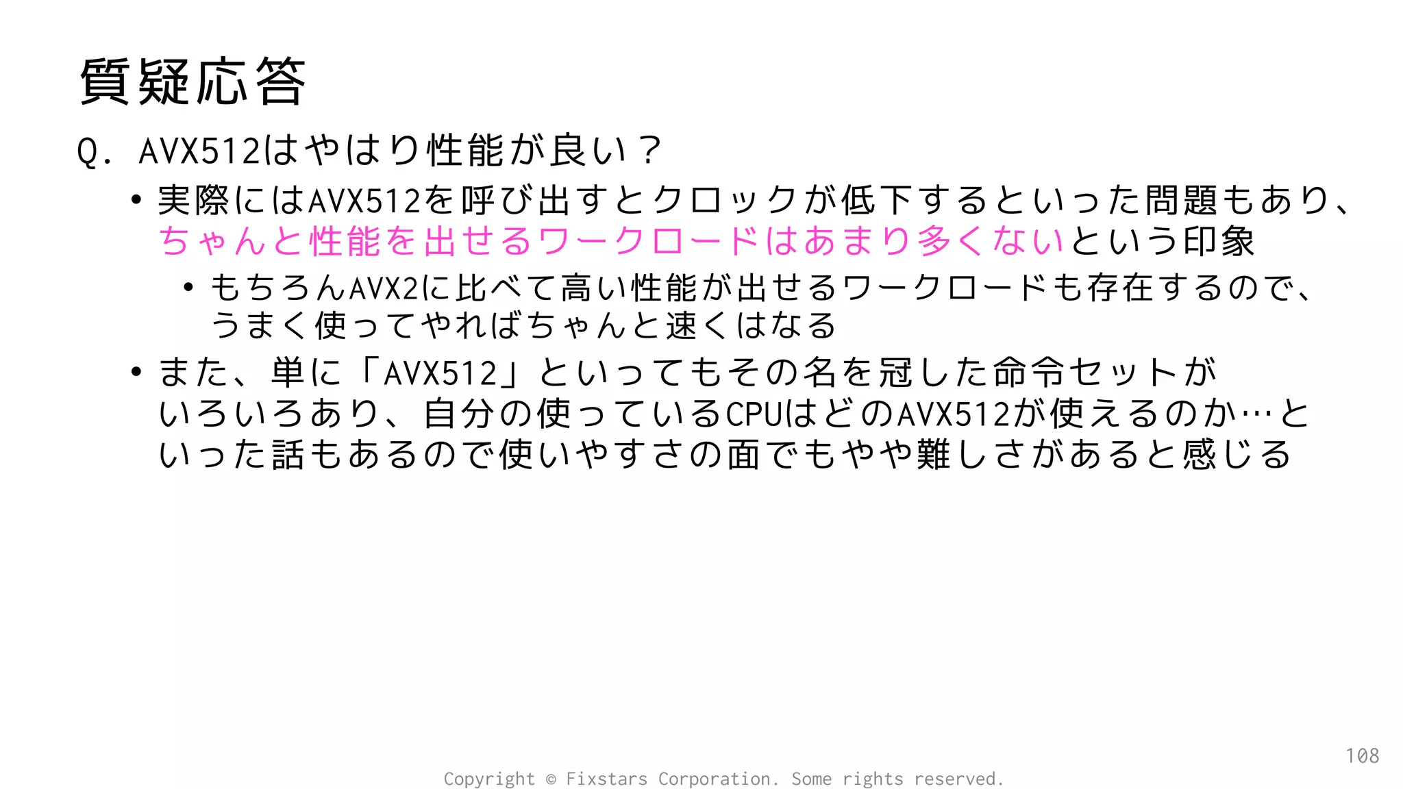 質疑応答
Q. AVX512はやはり性能が良い？
• 実際にはAVX512を呼び出すとクロックが低下するといった問題もあり、
ちゃんと性能を出せるワークロードはあまり多くないという印象
• もちろんAVX2に比べて高い性能が出せるワークロードも存在するので、
うまく使ってやればちゃんと速くはなる
• また、単に「AVX512」といってもその名を冠した命令セットが
いろいろあり、自分の使っているCPUはどのAVX512が使えるのか…と
いった話もあるので使いやすさの面でもやや難しさがあると感じる
108
Copyright © Fixstars Corporation. Some rights reserved.
 