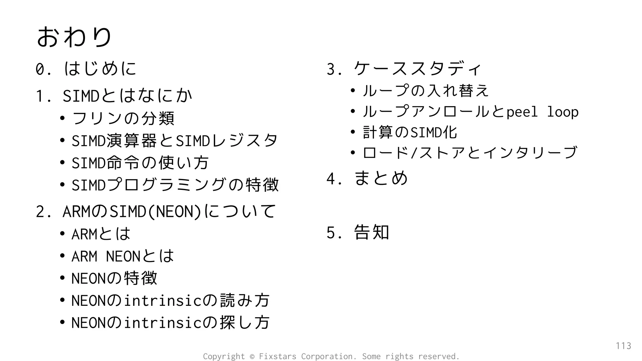 おわり
113
0. はじめに
1. SIMDとはなにか
• フリンの分類
• SIMD演算器とSIMDレジスタ
• SIMD命令の使い方
• SIMDプログラミングの特徴
2. ARMのSIMD(NEON)について
• ARMとは
• ARM NEONとは
• NEONの特徴
• NEONのintrinsicの読み方
• NEONのintrinsicの探し方
3. ケーススタディ
• ループの入れ替え
• ループアンロールとpeel loop
• 計算のSIMD化
• ロード/ストアとインタリーブ
4. まとめ
5. 告知
Copyright © Fixstars Corporation. Some rights reserved.
 