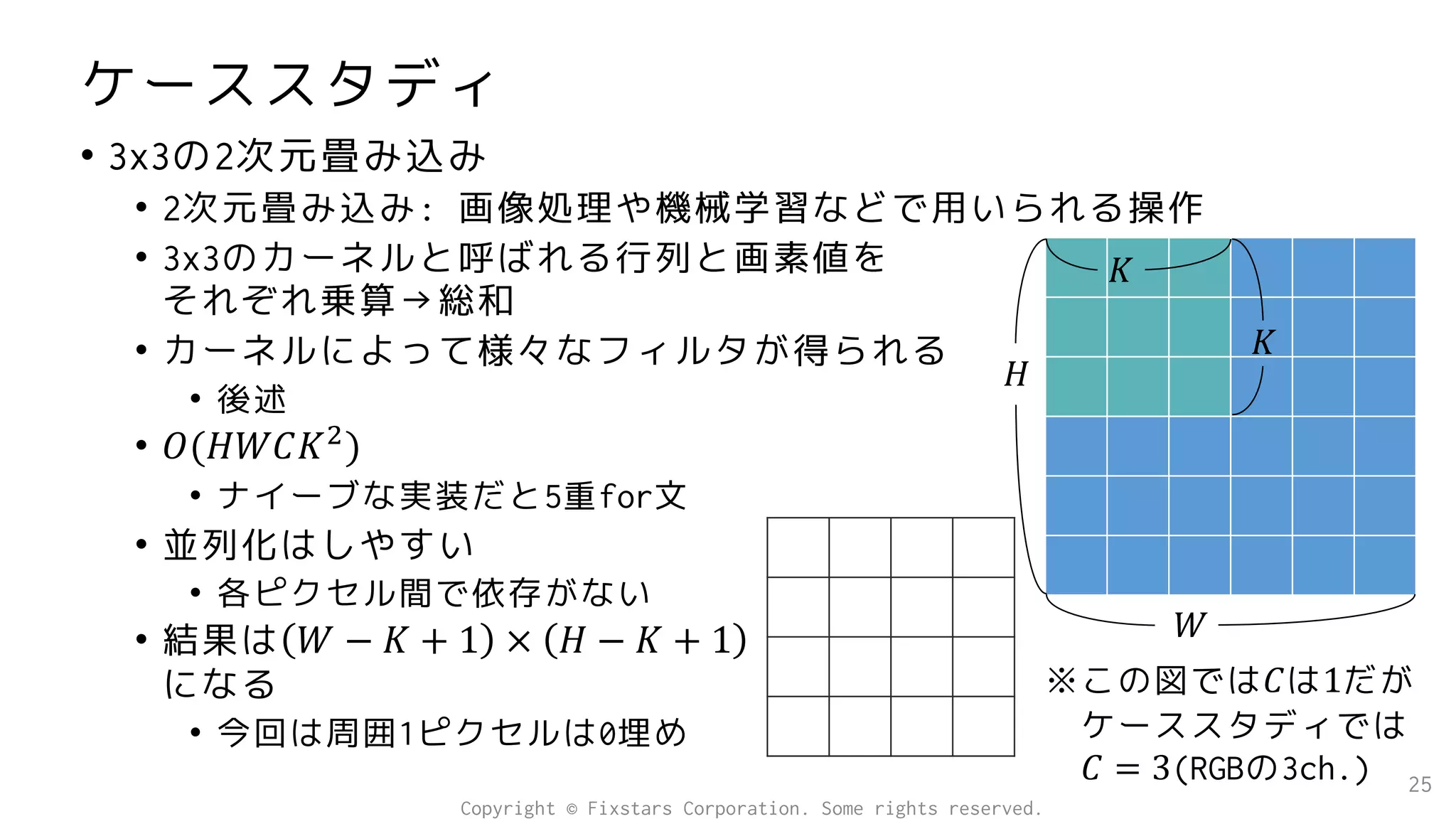ケーススタディ
• 3x3の2次元畳み込み
• 2次元畳み込み: 画像処理や機械学習などで用いられる操作
• 3x3のカーネルと呼ばれる行列と画素値を
それぞれ乗算→総和
• カーネルによって様々なフィルタが得られる
• 後述
• 𝑂(𝐻𝑊𝐶𝐾2
)
• ナイーブな実装だと5重for文
• 並列化はしやすい
• 各ピクセル間で依存がない
• 結果は 𝑊 − 𝐾 + 1 × 𝐻 − 𝐾 + 1
になる
• 今回は周囲1ピクセルは0埋め
25
𝐻
𝑊
𝐾
𝐾
※この図では𝐶は1だが
ケーススタディでは
𝐶 = 3(RGBの3ch.)
Copyright © Fixstars Corporation. Some rights reserved.
 