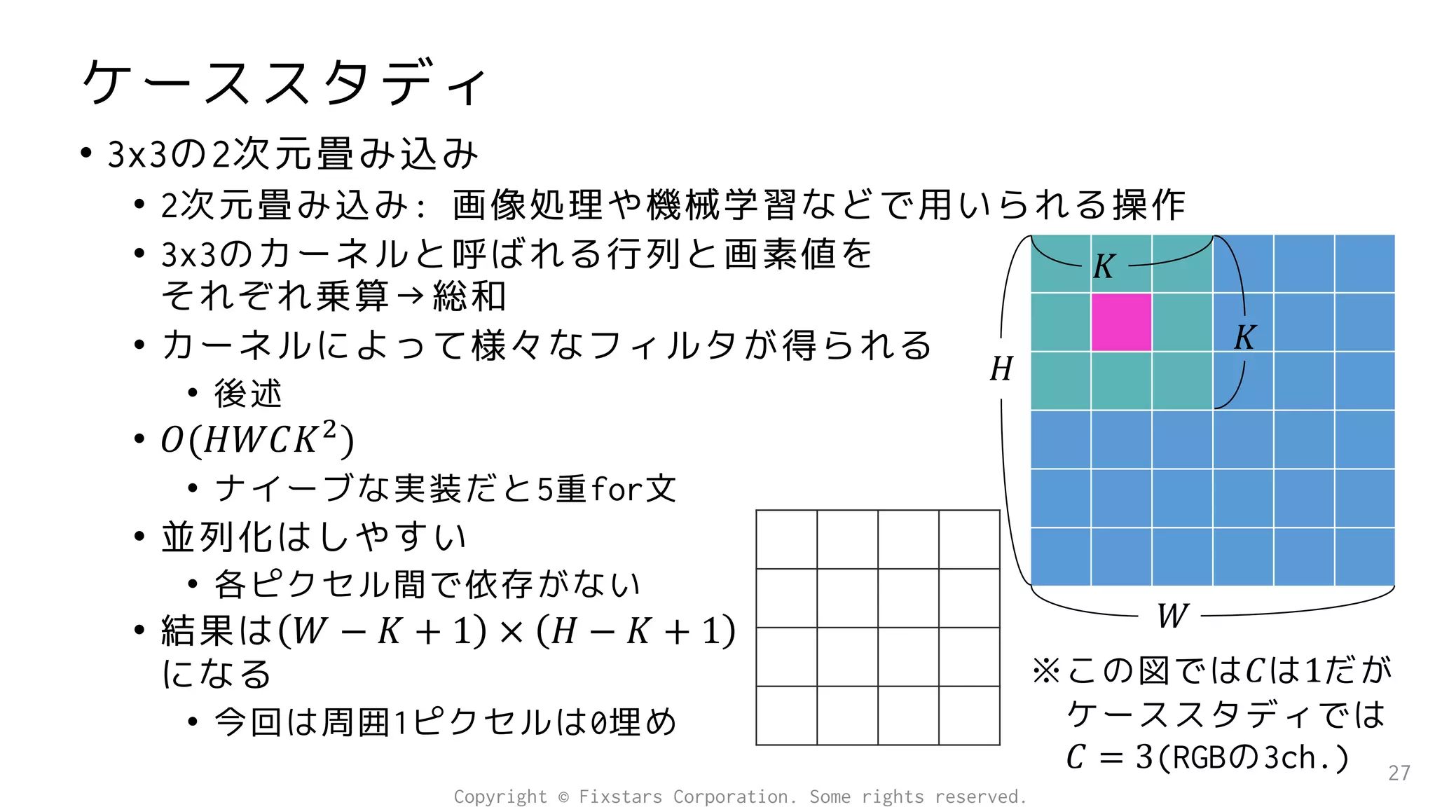 ケーススタディ
• 3x3の2次元畳み込み
• 2次元畳み込み: 画像処理や機械学習などで用いられる操作
• 3x3のカーネルと呼ばれる行列と画素値を
それぞれ乗算→総和
• カーネルによって様々なフィルタが得られる
• 後述
• 𝑂(𝐻𝑊𝐶𝐾2
)
• ナイーブな実装だと5重for文
• 並列化はしやすい
• 各ピクセル間で依存がない
• 結果は 𝑊 − 𝐾 + 1 × 𝐻 − 𝐾 + 1
になる
• 今回は周囲1ピクセルは0埋め
27
𝐻
𝑊
𝐾
𝐾
※この図では𝐶は1だが
ケーススタディでは
𝐶 = 3(RGBの3ch.)
Copyright © Fixstars Corporation. Some rights reserved.
 
