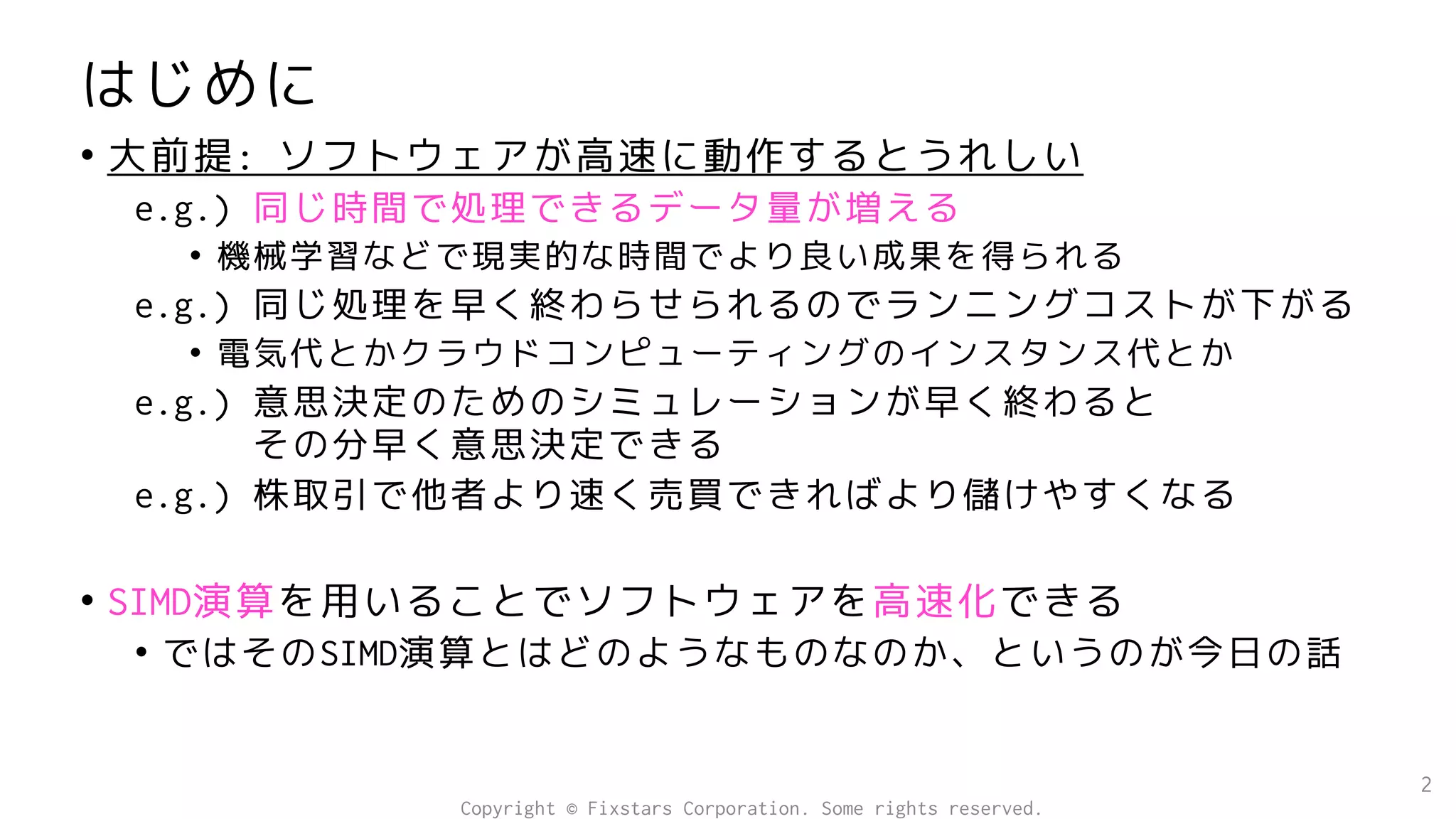 はじめに
• 大前提: ソフトウェアが高速に動作するとうれしい
e.g.) 同じ時間で処理できるデータ量が増える
• 機械学習などで現実的な時間でより良い成果を得られる
e.g.) 同じ処理を早く終わらせられるのでランニングコストが下がる
• 電気代とかクラウドコンピューティングのインスタンス代とか
e.g.) 意思決定のためのシミュレーションが早く終わると
その分早く意思決定できる
e.g.) 株取引で他者より速く売買できればより儲けやすくなる
• SIMD演算を用いることでソフトウェアを高速化できる
• ではそのSIMD演算とはどのようなものなのか、というのが今日の話
2
Copyright © Fixstars Corporation. Some rights reserved.
 