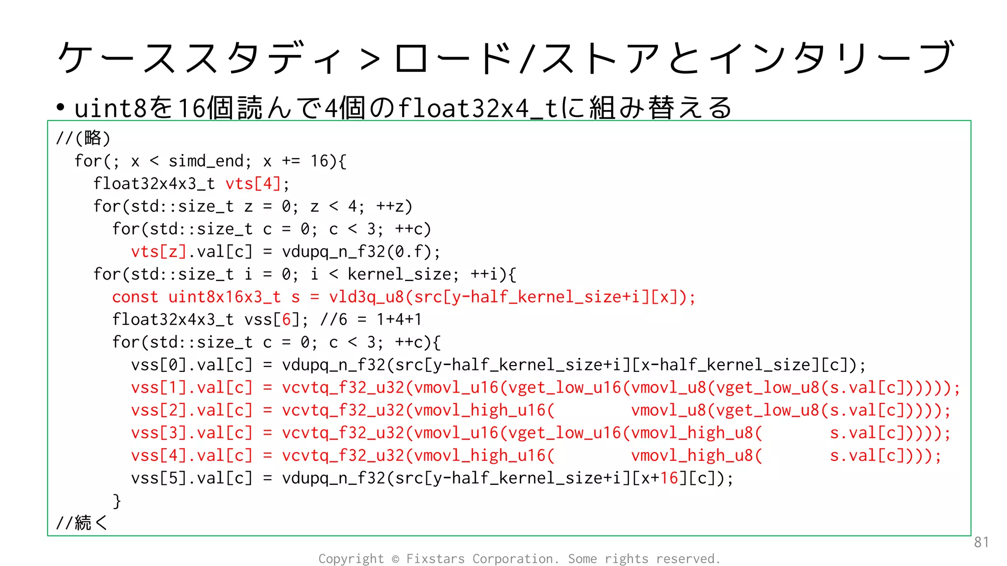 ケーススタディ＞ロード/ストアとインタリーブ
• uint8を16個読んで4個のfloat32x4_tに組み替える
81
//(略)
for(; x < simd_end; x += 16){
float32x4x3_t vts[4];
for(std::size_t z = 0; z < 4; ++z)
for(std::size_t c = 0; c < 3; ++c)
vts[z].val[c] = vdupq_n_f32(0.f);
for(std::size_t i = 0; i < kernel_size; ++i){
const uint8x16x3_t s = vld3q_u8(src[y-half_kernel_size+i][x]);
float32x4x3_t vss[6]; //6 = 1+4+1
for(std::size_t c = 0; c < 3; ++c){
vss[0].val[c] = vdupq_n_f32(src[y-half_kernel_size+i][x-half_kernel_size][c]);
vss[1].val[c] = vcvtq_f32_u32(vmovl_u16(vget_low_u16(vmovl_u8(vget_low_u8(s.val[c])))));
vss[2].val[c] = vcvtq_f32_u32(vmovl_high_u16( vmovl_u8(vget_low_u8(s.val[c]))));
vss[3].val[c] = vcvtq_f32_u32(vmovl_u16(vget_low_u16(vmovl_high_u8( s.val[c]))));
vss[4].val[c] = vcvtq_f32_u32(vmovl_high_u16( vmovl_high_u8( s.val[c])));
vss[5].val[c] = vdupq_n_f32(src[y-half_kernel_size+i][x+16][c]);
}
//続く
Copyright © Fixstars Corporation. Some rights reserved.
 