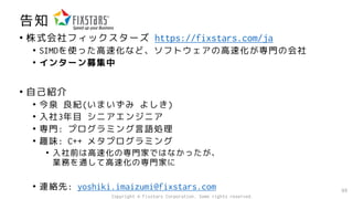 告知
• 株式会社フィックスターズ https://fixstars.com/ja
• SIMDを使った高速化など、ソフトウェアの高速化が専門の会社
• インターン募集中
• 自己紹介
• 今泉 良紀(いまいずみ よしき)
• 入社3年目 シニアエンジニア
• 専門: プログラミング言語処理
• 趣味: C++ メタプログラミング
• 入社前は高速化の専門家ではなかったが、
業務を通して高速化の専門家に
• 連絡先: yoshiki.imaizumi@fixstars.com 99
Copyright © Fixstars Corporation. Some rights reserved.
 