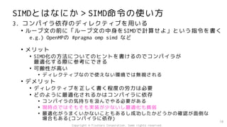 SIMDとはなにか＞SIMD命令の使い方
3. コンパイラ依存のディレクティブを用いる
• ループ文の前に「ループ文の中身をSIMDで計算せよ」という指令を書く
e.g.) OpenMPの #pragma omp simd など
• メリット
• SIMD化の方法についてのヒントを書けるのでコンパイラが
最適化する際に参考にできる
• 可搬性が高い
• ディレクティブなので使えない環境では無視される
• デメリット
• ディレクティブを正しく書く程度の労力は必要
• どのように最適化されるかはコンパイラに依存
• コンパイラの気持ちを汲んでやる必要がある
• 現時点ではそもそも実装が少ないし最適化も貧弱
• 最適化がうまくいかないこともあるし成功したかどうかの確認が面倒な
場合もある(コンパイラに依存)
10
Copyright © Fixstars Corporation. Some rights reserved.
 
