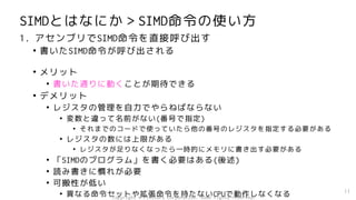 Copyright © Fixstars Corporation. Some rights reserved.
SIMDとはなにか＞SIMD命令の使い方
1. アセンブリでSIMD命令を直接呼び出す
• 書いたSIMD命令が呼び出される
• メリット
• 書いた通りに動くことが期待できる
• デメリット
• レジスタの管理を自力でやらねばならない
• 変数と違って名前がない(番号で指定)
• それまでのコードで使っていたら他の番号のレジスタを指定する必要がある
• レジスタの数には上限がある
• レジスタが足りなくなったら一時的にメモリに書き出す必要がある
• 「SIMDのプログラム」を書く必要はある(後述)
• 読み書きに慣れが必要
• 可搬性が低い
• 異なる命令セットや拡張命令を持たないCPUで動作しなくなる 11
 