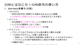 SIMDとはなにか＞SIMD命令の使い方
2. intrinsicを使う(本題)
• intrinsic
• 特定の命令列に変換される組み込み(builtin)関数
• SIMD命令に変換されるintrinsicがあるのでこれを使う
• メリット
• ある程度書いた通りに動くことが期待できる
• レジスタの管理をしなくて良い
• 変数と関数によるプログラミングが可能
• デメリット
• アセンブリほどではないにせよ読み書きに慣れが必要
• 「SIMDのプログラム」を書く必要はある
• 普通にループ文で配列の各要素毎に処理するコードそのままではない
• マスクによる分岐や端数処理など(後述)を考慮する必要がある
• 可搬性が低い 12
Copyright © Fixstars Corporation. Some rights reserved.
 