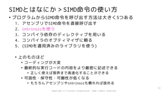 SIMDとはなにか＞SIMD命令の使い方
• プログラムからSIMD命令を呼び出す方法は大きく5つある
1. アセンブリでSIMD命令を直接呼び出す
2. intrinsicを使う
3. コンパイラ依存のディレクティブを用いる
4. コンパイラのオプティマイザに頼る
5. (SIMDを適用済みのライブラリを使う)
• 上のものほど
• コーディングが大変
• 最終的な実行コードの内容をより厳密に記述できる
• 正しく使えば限界まで高速化することができる
• 可読性・保守性・可搬性が低くなる
• もちろんアセンブリやintrinsicも慣れれば読める
13
Copyright © Fixstars Corporation. Some rights reserved.
 