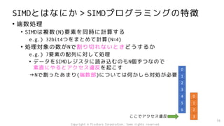 SIMDとはなにか＞SIMDプログラミングの特徴
• 端数処理
• SIMDは複数(N)要素を同時に計算する
e.g.) 32bit4つをまとめて計算(N=4)
• 処理対象の数がNで割り切れないときどうするか
e.g.) 7要素の配列に対して処理
• データをSIMDレジスタに読み込むのもN個ずつなので
素直にやるとアクセス違反を起こす
→Nで割ったあまり(端数部)については何かしら対処が必要
16
0
1
2
3
4
5
6
0
1
2
3
ここでアクセス違反
Copyright © Fixstars Corporation. Some rights reserved.
 