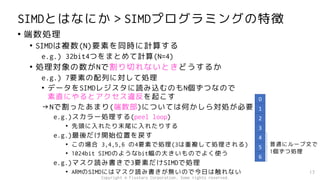 SIMDとはなにか＞SIMDプログラミングの特徴
• 端数処理
• SIMDは複数(N)要素を同時に計算する
e.g.) 32bit4つをまとめて計算(N=4)
• 処理対象の数がNで割り切れないときどうするか
e.g.) 7要素の配列に対して処理
• データをSIMDレジスタに読み込むのもN個ずつなので
素直にやるとアクセス違反を起こす
→Nで割ったあまり(端数部)については何かしら対処が必要
e.g.)スカラー処理する(peel loop)
• 先頭に入れたり末尾に入れたりする
e.g.)最後だけ開始位置を戻す
• この場合 3,4,5,6 の4要素で処理(3は重複して処理される)
• 1024bit SIMDのようなbit幅の大きいものでよく使う
e.g.)マスク読み書きで3要素だけSIMDで処理
• ARMのSIMDにはマスク読み書きが無いので今日は触れない 17
0
1
2
3
4
5
6
普通にループ文で
1個ずつ処理
Copyright © Fixstars Corporation. Some rights reserved.
 