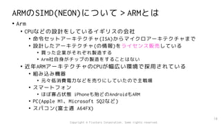 ARMのSIMD(NEON)について＞ARMとは
• Arm
• CPUなどの設計をしているイギリスの会社
• 命令セットアーキテクチャ(ISA)からマイクロアーキテクチャまで
• 設計したアーキテクチャ(の情報)をライセンス販売している
• 買った企業がそれぞれ製造する
• Arm社自身がチップの製造をすることはない
• 近年ARMアーキテクチャのCPUが幅広い環境で採用されている
• 組み込み機器
• 元々低消費電力などを売りにしていたので主戦場
• スマートフォン
• ほぼ寡占状態 iPhoneも殆どのAndroidもARM
• PC(Apple M1、Microsoft SQ2など)
• スパコン(富士通 A64FX)
18
Copyright © Fixstars Corporation. Some rights reserved.
 