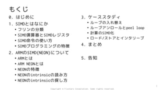 もくじ
0. はじめに
1. SIMDとはなにか
• フリンの分類
• SIMD演算器とSIMDレジスタ
• SIMD命令の使い方
• SIMDプログラミングの特徴
2. ARMのSIMD(NEON)について
• ARMとは
• ARM NEONとは
• NEONの特徴
• NEONのintrinsicの読み方
• NEONのintrinsicの探し方
3. ケーススタディ
• ループの入れ替え
• ループアンロールとpeel loop
• 計算のSIMD化
• ロード/ストアとインタリーブ
4. まとめ
5. 告知
1
Copyright © Fixstars Corporation. Some rights reserved.
 