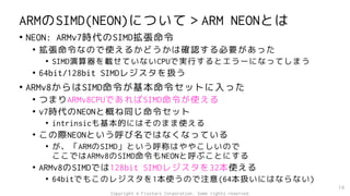 ARMのSIMD(NEON)について＞ARM NEONとは
• NEON: ARMv7時代のSIMD拡張命令
• 拡張命令なので使えるかどうかは確認する必要があった
• SIMD演算器を載せていないCPUで実行するとエラーになってしまう
• 64bit/128bit SIMDレジスタを扱う
• ARMv8からはSIMD命令が基本命令セットに入った
• つまりARMv8CPUであればSIMD命令が使える
• v7時代のNEONと概ね同じ命令セット
• intrinsicも基本的にはそのまま使える
• この際NEONという呼び名ではなくなっている
• が、「ARMのSIMD」という呼称はややこしいので
ここではARMv8のSIMD命令もNEONと呼ぶことにする
• ARMv8のSIMDでは128bit SIMDレジスタを32本使える
• 64bitでもこのレジスタを1本使うので注意(64本扱いにはならない)
19
Copyright © Fixstars Corporation. Some rights reserved.
 