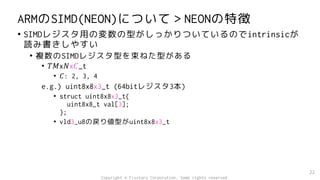 ARMのSIMD(NEON)について＞NEONの特徴
• SIMDレジスタ用の変数の型がしっかりついているのでintrinsicが
読み書きしやすい
• 複数のSIMDレジスタ型を束ねた型がある
• 𝑇𝑀x𝑁x𝐶_t
• 𝐶: 2, 3, 4
e.g.) uint8x8x3_t (64bitレジスタ3本)
• struct uint8x8x3_t{
uint8x8_t val[3];
};
• vld3_u8の戻り値型がuint8x8x3_t
22
Copyright © Fixstars Corporation. Some rights reserved.
 