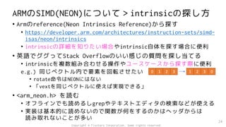 ARMのSIMD(NEON)について＞intrinsicの探し方
• Armのreference(Neon Intrinsics Reference)から探す
• https://developer.arm.com/architectures/instruction-sets/simd-
isas/neon/intrinsics
• intrinsicの詳細を知りたい場合やintrinsic自体を探す場合に便利
• 英語でググってStack Overflowのいい感じの質問を探し当てる
• intrinsicを複数組み合わせる操作やユースケースから探す際に便利
e.g.) 同じベクトル内で要素を回転させたい
• rotate命令はNEONにはない
• 「vextを同じベクトルに使えば実現できる」
• <arm_neon.h> を読む
• オフラインでも読めるしgrepやテキストエディタの検索などが使える
• 実装は基本的に読めないので関数が何をするのかはヘッダからは
読み取れないことが多い 24
0 1 2 3 1 2 3 0
Copyright © Fixstars Corporation. Some rights reserved.
 