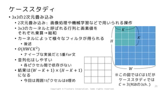ケーススタディ
• 3x3の2次元畳み込み
• 2次元畳み込み: 画像処理や機械学習などで用いられる操作
• 3x3のカーネルと呼ばれる行列と画素値を
それぞれ乗算→総和
• カーネルによって様々なフィルタが得られる
• 後述
• 𝑂(𝐻𝑊𝐶𝐾2
)
• ナイーブな実装だと5重for文
• 並列化はしやすい
• 各ピクセル間で依存がない
• 結果は 𝑊 − 𝐾 + 1 × 𝐻 − 𝐾 + 1
になる
• 今回は周囲1ピクセルは0埋め
25
𝐻
𝑊
𝐾
𝐾
※この図では𝐶は1だが
ケーススタディでは
𝐶 = 3(RGBの3ch.)
Copyright © Fixstars Corporation. Some rights reserved.
 