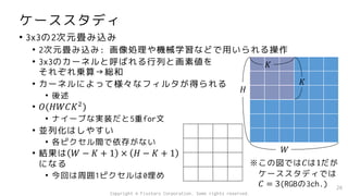 ケーススタディ
• 3x3の2次元畳み込み
• 2次元畳み込み: 画像処理や機械学習などで用いられる操作
• 3x3のカーネルと呼ばれる行列と画素値を
それぞれ乗算→総和
• カーネルによって様々なフィルタが得られる
• 後述
• 𝑂(𝐻𝑊𝐶𝐾2
)
• ナイーブな実装だと5重for文
• 並列化はしやすい
• 各ピクセル間で依存がない
• 結果は 𝑊 − 𝐾 + 1 × 𝐻 − 𝐾 + 1
になる
• 今回は周囲1ピクセルは0埋め
26
𝐻
𝑊
𝐾
𝐾
※この図では𝐶は1だが
ケーススタディでは
𝐶 = 3(RGBの3ch.)
Copyright © Fixstars Corporation. Some rights reserved.
 