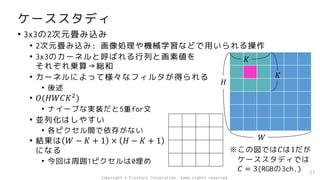 ケーススタディ
• 3x3の2次元畳み込み
• 2次元畳み込み: 画像処理や機械学習などで用いられる操作
• 3x3のカーネルと呼ばれる行列と画素値を
それぞれ乗算→総和
• カーネルによって様々なフィルタが得られる
• 後述
• 𝑂(𝐻𝑊𝐶𝐾2
)
• ナイーブな実装だと5重for文
• 並列化はしやすい
• 各ピクセル間で依存がない
• 結果は 𝑊 − 𝐾 + 1 × 𝐻 − 𝐾 + 1
になる
• 今回は周囲1ピクセルは0埋め
27
𝐻
𝑊
𝐾
𝐾
※この図では𝐶は1だが
ケーススタディでは
𝐶 = 3(RGBの3ch.)
Copyright © Fixstars Corporation. Some rights reserved.
 
