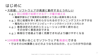 はじめに
• 大前提: ソフトウェアが高速に動作するとうれしい
e.g.) 同じ時間で処理できるデータ量が増える
• 機械学習などで現実的な時間でより良い成果を得られる
e.g.) 同じ処理を早く終わらせられるのでランニングコストが下がる
• 電気代とかクラウドコンピューティングのインスタンス代とか
e.g.) 意思決定のためのシミュレーションが早く終わると
その分早く意思決定できる
e.g.) 株取引で他者より速く売買できればより儲けやすくなる
• SIMD演算を用いることでソフトウェアを高速化できる
• ではそのSIMD演算とはどのようなものなのか、というのが今日の話
2
Copyright © Fixstars Corporation. Some rights reserved.
 