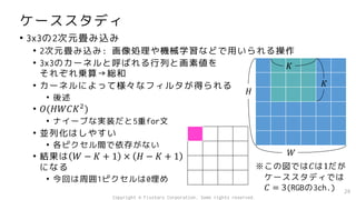 ケーススタディ
• 3x3の2次元畳み込み
• 2次元畳み込み: 画像処理や機械学習などで用いられる操作
• 3x3のカーネルと呼ばれる行列と画素値を
それぞれ乗算→総和
• カーネルによって様々なフィルタが得られる
• 後述
• 𝑂(𝐻𝑊𝐶𝐾2
)
• ナイーブな実装だと5重for文
• 並列化はしやすい
• 各ピクセル間で依存がない
• 結果は 𝑊 − 𝐾 + 1 × 𝐻 − 𝐾 + 1
になる
• 今回は周囲1ピクセルは0埋め
29
𝐻
𝑊
𝐾
𝐾
※この図では𝐶は1だが
ケーススタディでは
𝐶 = 3(RGBの3ch.)
Copyright © Fixstars Corporation. Some rights reserved.
 