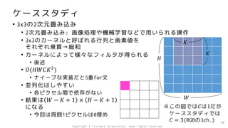 ケーススタディ
• 3x3の2次元畳み込み
• 2次元畳み込み: 画像処理や機械学習などで用いられる操作
• 3x3のカーネルと呼ばれる行列と画素値を
それぞれ乗算→総和
• カーネルによって様々なフィルタが得られる
• 後述
• 𝑂(𝐻𝑊𝐶𝐾2
)
• ナイーブな実装だと5重for文
• 並列化はしやすい
• 各ピクセル間で依存がない
• 結果は 𝑊 − 𝐾 + 1 × 𝐻 − 𝐾 + 1
になる
• 今回は周囲1ピクセルは0埋め
30
𝐻
𝑊
𝐾
𝐾
※この図では𝐶は1だが
ケーススタディでは
𝐶 = 3(RGBの3ch.)
Copyright © Fixstars Corporation. Some rights reserved.
 