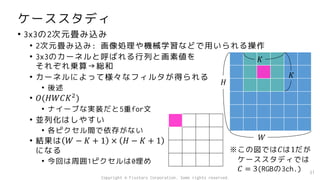 ケーススタディ
• 3x3の2次元畳み込み
• 2次元畳み込み: 画像処理や機械学習などで用いられる操作
• 3x3のカーネルと呼ばれる行列と画素値を
それぞれ乗算→総和
• カーネルによって様々なフィルタが得られる
• 後述
• 𝑂(𝐻𝑊𝐶𝐾2
)
• ナイーブな実装だと5重for文
• 並列化はしやすい
• 各ピクセル間で依存がない
• 結果は 𝑊 − 𝐾 + 1 × 𝐻 − 𝐾 + 1
になる
• 今回は周囲1ピクセルは0埋め
31
𝐻
𝑊
𝐾
𝐾
※この図では𝐶は1だが
ケーススタディでは
𝐶 = 3(RGBの3ch.)
Copyright © Fixstars Corporation. Some rights reserved.
 