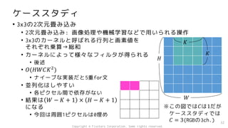 ケーススタディ
• 3x3の2次元畳み込み
• 2次元畳み込み: 画像処理や機械学習などで用いられる操作
• 3x3のカーネルと呼ばれる行列と画素値を
それぞれ乗算→総和
• カーネルによって様々なフィルタが得られる
• 後述
• 𝑂(𝐻𝑊𝐶𝐾2
)
• ナイーブな実装だと5重for文
• 並列化はしやすい
• 各ピクセル間で依存がない
• 結果は 𝑊 − 𝐾 + 1 × 𝐻 − 𝐾 + 1
になる
• 今回は周囲1ピクセルは0埋め
32
𝐻
𝑊
𝐾
𝐾
※この図では𝐶は1だが
ケーススタディでは
𝐶 = 3(RGBの3ch.)
Copyright © Fixstars Corporation. Some rights reserved.
 