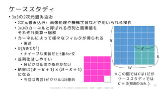 ケーススタディ
• 3x3の2次元畳み込み
• 2次元畳み込み: 画像処理や機械学習などで用いられる操作
• 3x3のカーネルと呼ばれる行列と画素値を
それぞれ乗算→総和
• カーネルによって様々なフィルタが得られる
• 後述
• 𝑂(𝐻𝑊𝐶𝐾2
)
• ナイーブな実装だと5重for文
• 並列化はしやすい
• 各ピクセル間で依存がない
• 結果は 𝑊 − 𝐾 + 1 × 𝐻 − 𝐾 + 1
になる
• 今回は周囲1ピクセルは0埋め
33
𝐻
𝑊
𝐾
𝐾
※この図では𝐶は1だが
ケーススタディでは
𝐶 = 3(RGBの3ch.)
Copyright © Fixstars Corporation. Some rights reserved.
 