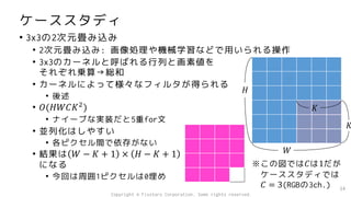 ケーススタディ
• 3x3の2次元畳み込み
• 2次元畳み込み: 画像処理や機械学習などで用いられる操作
• 3x3のカーネルと呼ばれる行列と画素値を
それぞれ乗算→総和
• カーネルによって様々なフィルタが得られる
• 後述
• 𝑂(𝐻𝑊𝐶𝐾2
)
• ナイーブな実装だと5重for文
• 並列化はしやすい
• 各ピクセル間で依存がない
• 結果は 𝑊 − 𝐾 + 1 × 𝐻 − 𝐾 + 1
になる
• 今回は周囲1ピクセルは0埋め
34
𝐻
𝑊
𝐾
𝐾
※この図では𝐶は1だが
ケーススタディでは
𝐶 = 3(RGBの3ch.)
Copyright © Fixstars Corporation. Some rights reserved.
 