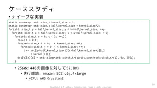 ケーススタディ
• ナイーブな実装
• 2560x1440の画像に対して57.8ms
• 実行環境: Amazon EC2 c6g.4xlarge
• vCPU: AWS Graviton2
38
static constexpr std::size_t kernel_size = 3;
static constexpr std::size_t half_kernel_size = kernel_size/2;
for(std::size_t y = half_kernel_size; y < h-half_kernel_size; ++y)
for(std::size_t x = half_kernel_size; x < w-half_kernel_size; ++x)
for(std::size_t c = 0; c < 3; ++c){
float t = 0.f;
for(std::size_t i = 0; i < kernel_size; ++i)
for(std::size_t j = 0; j < kernel_size; ++j)
t += src[y-half_kernel_size+i][x-half_kernel_size+j][c]
* kernel[i][j];
dst[y][x][c] = std::clamp<std::uint8_t>(static_cast<std::uint8_t>(t), 0u, 255u);
}
Copyright © Fixstars Corporation. Some rights reserved.
 