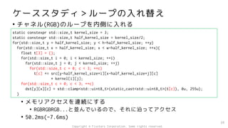 ケーススタディ＞ループの入れ替え
• チャネル(RGB)のループを内側に入れる
• メモリアクセスを連続にする
• RGBRGBRGB...と並んでいるので、それに沿ってアクセス
• 50.2ms(-7.6ms)
39
static constexpr std::size_t kernel_size = 3;
static constexpr std::size_t half_kernel_size = kernel_size/2;
for(std::size_t y = half_kernel_size; y < h-half_kernel_size; ++y)
for(std::size_t x = half_kernel_size; x < w-half_kernel_size; ++x){
float t[3] = {};
for(std::size_t i = 0; i < kernel_size; ++i)
for(std::size_t j = 0; j < kernel_size; ++j)
for(std::size_t c = 0; c < 3; ++c)
t[c] += src[y-half_kernel_size+i][x-half_kernel_size+j][c]
* kernel[i][j];
for(std::size_t c = 0; c < 3; ++c)
dst[y][x][c] = std::clamp<std::uint8_t>(static_cast<std::uint8_t>(t[c]), 0u, 255u);
}
Copyright © Fixstars Corporation. Some rights reserved.
 