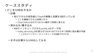 ケーススタディ
• どこをSIMD化するか
• 計算
• 各ピクセルの各色毎にfloatの乗算と加算を9回行っている
• ここを複数ピクセル同時に行う
• float(32bit)なので128/32=4個ずつ同時に扱える
• 読み込み/書き込み
• RGBでインタリーブされたuint8_tのデータ列
• vld3q_u8/vst3q_u8を使えば128/8=16ピクセルずつ同時に読み書き可能
• しかもデインタリーブ/インタリーブは自動で行われる
• まずは計算からSIMD化してみる
40
Copyright © Fixstars Corporation. Some rights reserved.
 