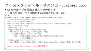 ケーススタディ＞ループアンロールとpeel loop
• x方向のループを両端と真ん中で分割する
• 真ん中のループをSIMD化する(前後のがpeel loop)
53
//(略)
for(std::size_t y = half_kernel_size; y < h-half_kernel_size; ++y){
std::size_t x = half_kernel_size;
for(; x < 4; ++x){/*同じ処理*/}
const std::std::size_t simd_end = w-half_kernel_size - (w-half_kernel_size)%4;
for(; x < simd_end; ++x){
float t[3] = {};
for(std::size_t i = 0; i < kernel_size; ++i)
for(std::size_t j = 0; j < kernel_size; ++j)
for(std::size_t c = 0; c < 3; ++c)
t[c] += src[y-half_kernel_size+i][x-half_kernel_size+j][c]
* kernel[i][j];
for(std::size_t c = 0; c < 3; ++c)
dst[y][x][c] = std::clamp<std::uint8_t>(static_cast<std::uint8_t>(t[c]), 0u, 255u);
}
for(; x < w-half_kernel_size; ++x){/*同じ処理*/}
}
Copyright © Fixstars Corporation. Some rights reserved.
 