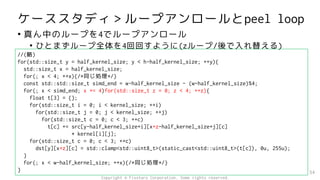 ケーススタディ＞ループアンロールとpeel loop
• 真ん中のループを4でループアンロール
• ひとまずループ全体を4回回すように(zループ/後で入れ替える)
54
//(略)
for(std::size_t y = half_kernel_size; y < h-half_kernel_size; ++y){
std::size_t x = half_kernel_size;
for(; x < 4; ++x){/*同じ処理*/}
const std::std::size_t simd_end = w-half_kernel_size - (w-half_kernel_size)%4;
for(; x < simd_end; x += 4)for(std::size_t z = 0; z < 4; ++z){
float t[3] = {};
for(std::size_t i = 0; i < kernel_size; ++i)
for(std::size_t j = 0; j < kernel_size; ++j)
for(std::size_t c = 0; c < 3; ++c)
t[c] += src[y-half_kernel_size+i][x+z-half_kernel_size+j][c]
* kernel[i][j];
for(std::size_t c = 0; c < 3; ++c)
dst[y][x+z][c] = std::clamp<std::uint8_t>(static_cast<std::uint8_t>(t[c]), 0u, 255u);
}
for(; x < w-half_kernel_size; ++x){/*同じ処理*/}
}
Copyright © Fixstars Corporation. Some rights reserved.
 
