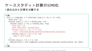 ケーススタディ＞計算のSIMD化
• 読み込みと計算を分離する
55
//(略)
for(; x < simd_end; x += 4)for(std::size_t z = 0; z < 4; ++z){
float t[3] = {};
for(std::size_t i = 0; i < kernel_size; ++i)
for(std::size_t j = 0; j < kernel_size; ++j){
float s[3] = {};
const float kern = kernel[i][j];
for(std::size_t c = 0; c < 3; ++c)
s[c] = src[y-half_kernel_size+i][x+z-half_kernel_size+j][c];
for(std::size_t c = 0; c < 3; ++c)
t[c] += s[c] * kern;
}
for(std::size_t c = 0; c < 3; ++c)
dst[y][x+z][c] = std::clamp<std::uint8_t>(static_cast<std::uint8_t>(t[c]), 0u, 255u);
}
//(略)
Copyright © Fixstars Corporation. Some rights reserved.
 
