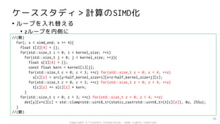 ケーススタディ＞計算のSIMD化
• ループを入れ替える
• zループを内側に
56
//(略)
for(; x < simd_end; x += 4){
float t[3][4] = {};
for(std::size_t i = 0; i < kernel_size; ++i)
for(std::size_t j = 0; j < kernel_size; ++j){
float s[3][4] = {};
const float kern = kernel[i][j];
for(std::size_t c = 0; c < 3; ++c) for(std::size_t z = 0; z < 4; ++z)
s[c][z] = src[y-half_kernel_size+i][x+z-half_kernel_size+j][c];
for(std::size_t c = 0; c < 3; ++c) for(std::size_t z = 0; z < 4; ++z)
t[c][z] += s[c][z] * kern;
}
for(std::size_t c = 0; c < 3; ++c) for(std::size_t z = 0; z < 4; ++z)
dst[y][x+z][c] = std::clamp<std::uint8_t>(static_cast<std::uint8_t>(t[c][z]), 0u, 255u);
}
//(略)
Copyright © Fixstars Corporation. Some rights reserved.
 