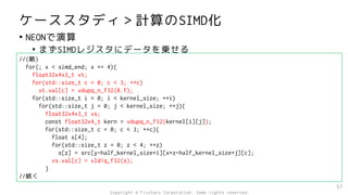 ケーススタディ＞計算のSIMD化
• NEONで演算
• まずSIMDレジスタにデータを乗せる
57
//(略)
for(; x < simd_end; x += 4){
float32x4x3_t vt;
for(std::size_t c = 0; c < 3; ++c)
vt.val[c] = vdupq_n_f32(0.f);
for(std::size_t i = 0; i < kernel_size; ++i)
for(std::size_t j = 0; j < kernel_size; ++j){
float32x4x3_t vs;
const float32x4_t kern = vdupq_n_f32(kernel[i][j]);
for(std::size_t c = 0; c < 3; ++c){
float s[4];
for(std::size_t z = 0; z < 4; ++z)
s[z] = src[y-half_kernel_size+i][x+z-half_kernel_size+j][c];
vs.val[c] = vld1q_f32(s);
}
//続く
Copyright © Fixstars Corporation. Some rights reserved.
 