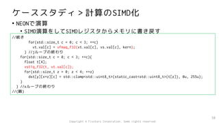 ケーススタディ＞計算のSIMD化
• NEONで演算
• SIMD演算をしてSIMDレジスタからメモリに書き戻す
58
//続き
for(std::size_t c = 0; c < 3; ++c)
vt.val[c] = vfmaq_f32(vt.val[c], vs.val[c], kern);
} //jループの終わり
for(std::size_t c = 0; c < 3; ++c){
float t[4];
vst1q_f32(t, vt.val[c]);
for(std::size_t z = 0; z < 4; ++z)
dst[y][x+z][c] = std::clamp<std::uint8_t>(static_cast<std::uint8_t>(t[z]), 0u, 255u);
}
} //xループの終わり
//(略)
Copyright © Fixstars Corporation. Some rights reserved.
 