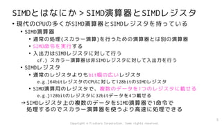 SIMDとはなにか＞SIMD演算器とSIMDレジスタ
• 現代のCPUの多くがSIMD演算器とSIMDレジスタを持っている
• SIMD演算器
• 通常の処理(スカラー演算)を行うための演算器とは別の演算器
• SIMD命令を実行する
• 入出力はSIMDレジスタに対して行う
cf.) スカラー演算器は非SIMDレジスタに対して入出力を行う
• SIMDレジスタ
• 通常のレジスタよりもbit幅の広いレジスタ
e.g.)64bitレジスタのCPUに対して128bitのSIMDレジスタ
• SIMD演算用のレジスタで、複数のデータを1つのレジスタに載せる
e.g.)128bitのレジスタに32bitデータを4つ載せる
→SIMDレジスタ上の複数のデータをSIMD演算器で1命令で
処理するのでスカラー演算器を使うより高速に処理できる
5
Copyright © Fixstars Corporation. Some rights reserved.
 
