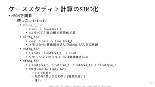 ケーススタディ＞計算のSIMD化
• NEONで演算
• 使ったintrinsic
• vdupq_n_f32
• float -> float32x4_t
• 4つすべて引数の値で初期化する
• vld1q_f32
• const float* -> float32x4_t
• メモリから4要素読み込んでSIMDレジスタに格納
• vst1q_f32
• (float*, float32x4_t) -> void
• SIMDレジスタからメモリに4要素書き込み
• vfmaq_f32
• (float32x4_t, float32x4_t, float32x4_t) -> float32x4_t
• FMA(Fused Multiply Add)
• a+b*cを返す
• 丸めを1度しか行わない(精度が良い)
• 速い
59
Copyright © Fixstars Corporation. Some rights reserved.
 