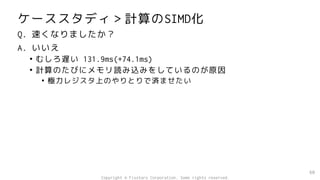 ケーススタディ＞計算のSIMD化
Q. 速くなりましたか？
A. いいえ
• むしろ遅い 131.9ms(+74.1ms)
• 計算のたびにメモリ読み込みをしているのが原因
• 極力レジスタ上のやりとりで済ませたい
60
Copyright © Fixstars Corporation. Some rights reserved.
 