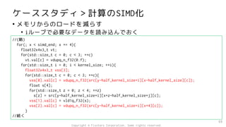 ケーススタディ＞計算のSIMD化
• メモリからのロードを減らす
• iループで必要なデータを読み込んでおく
69
//(略)
for(; x < simd_end; x += 4){
float32x4x3_t vt;
for(std::size_t c = 0; c < 3; ++c)
vt.val[c] = vdupq_n_f32(0.f);
for(std::size_t i = 0; i < kernel_size; ++i){
float32x4x3_t vss[3];
for(std::size_t c = 0; c < 3; ++c){
vss[0].val[c] = vdupq_n_f32(src[y-half_kernel_size+i][x-half_kernel_size][c]);
float s[4];
for(std::size_t z = 0; z < 4; ++z)
s[z] = src[y-half_kernel_size+i][x+z-half_kernel_size+j][c];
vss[1].val[c] = vld1q_f32(s);
vss[2].val[c] = vdupq_n_f32(src[y-half_kernel_size+i][x+4][c]);
}
//続く
Copyright © Fixstars Corporation. Some rights reserved.
 